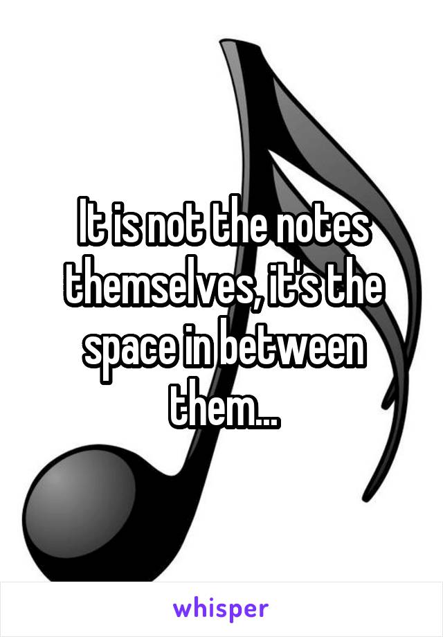It is not the notes themselves, it's the space in between them...