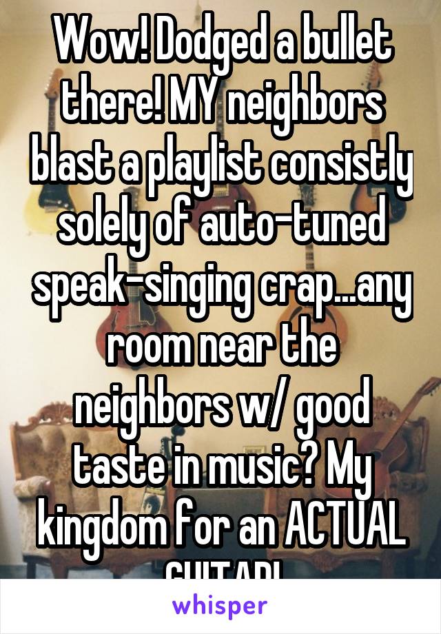 Wow! Dodged a bullet there! MY neighbors blast a playlist consistly solely of auto-tuned speak-singing crap...any room near the neighbors w/ good taste in music? My kingdom for an ACTUAL GUITAR!