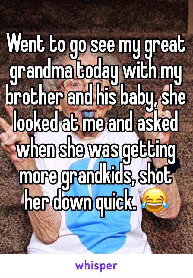 Went to go see my great grandma today with my brother and his baby, she looked at me and asked when she was getting more grandkids, shot her down quick. 😂