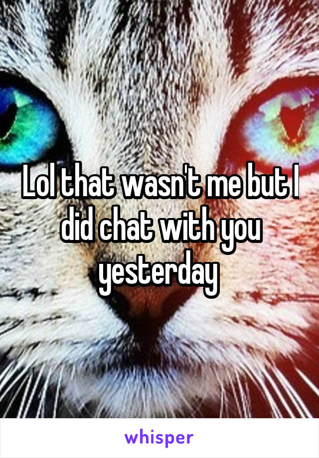 Lol that wasn't me but I did chat with you yesterday 