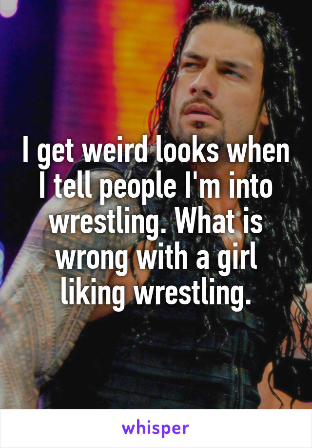 I get weird looks when I tell people I'm into wrestling. What is wrong with a girl liking wrestling.