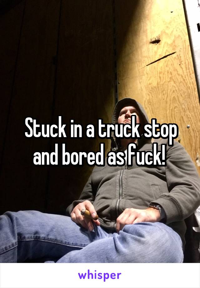 Stuck in a truck stop and bored as fuck! 