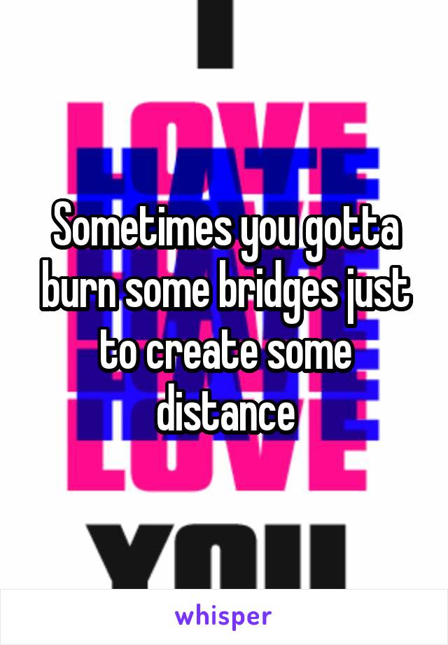 Sometimes you gotta burn some bridges just to create some distance