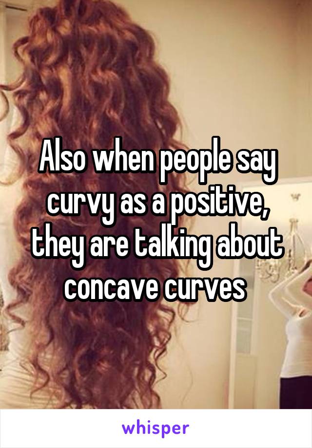 Also when people say curvy as a positive, they are talking about concave curves 