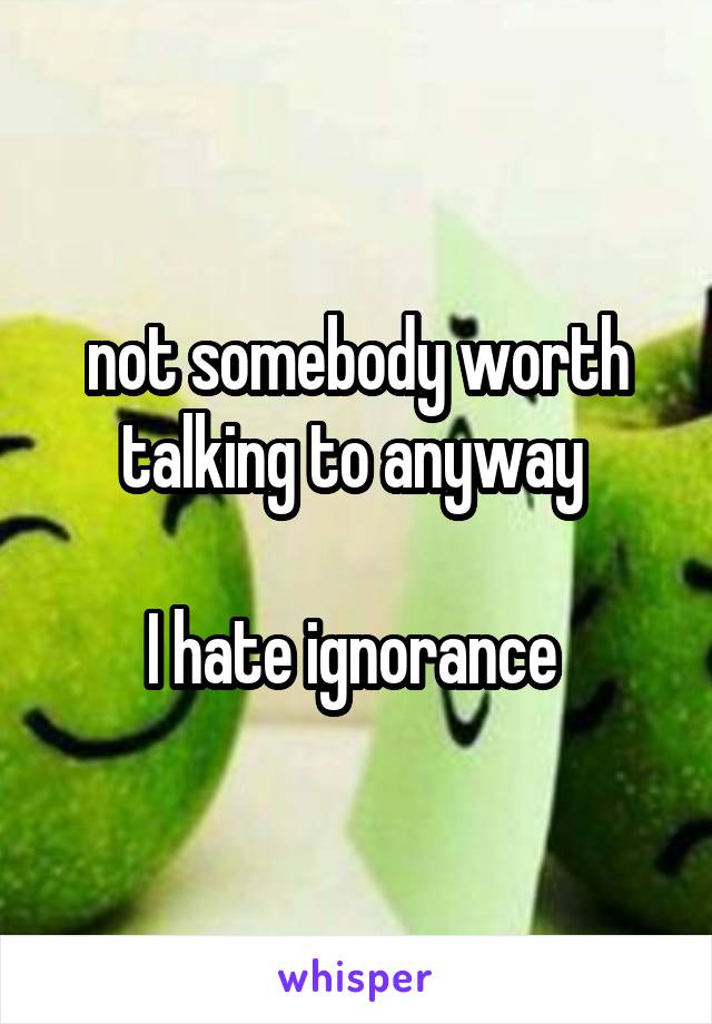 not somebody worth talking to anyway 

I hate ignorance 