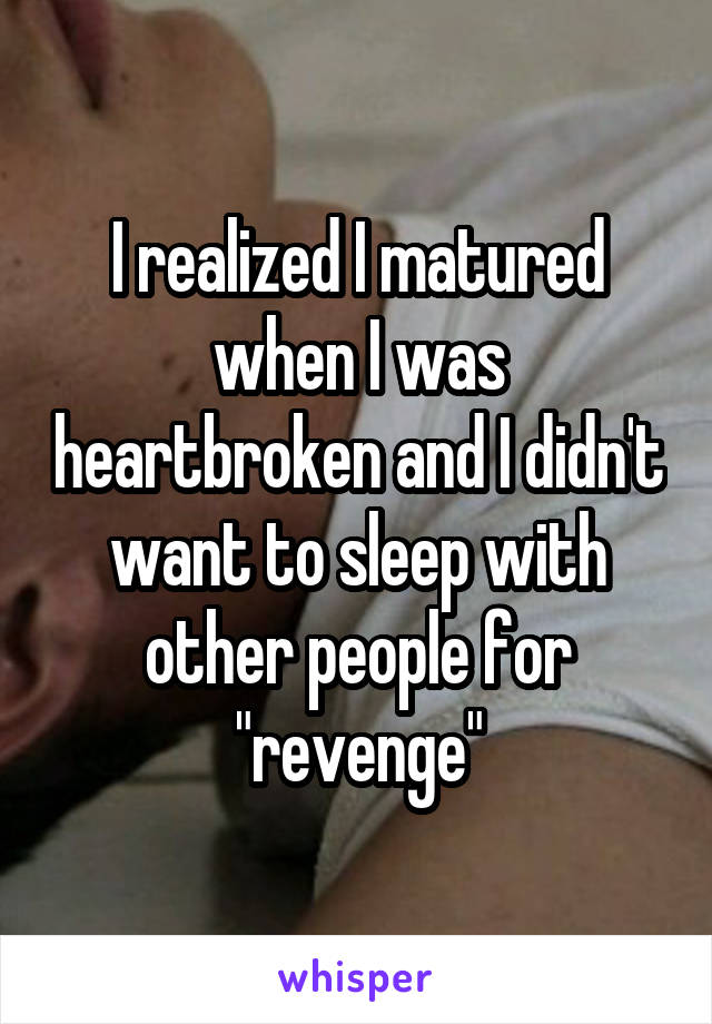 I realized I matured when I was heartbroken and I didn't want to sleep with other people for "revenge"