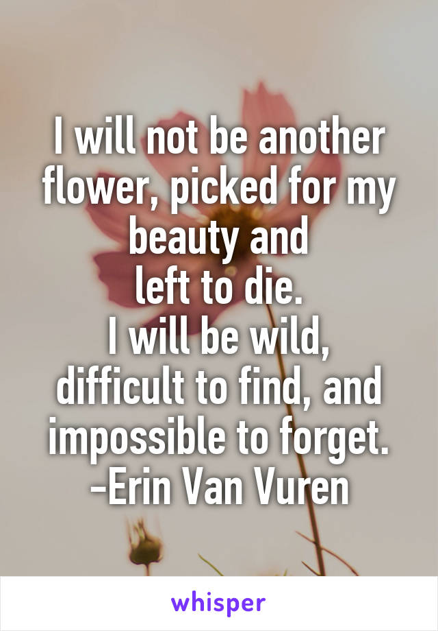 I will not be another flower, picked for my beauty and
 left to die. 
I will be wild, difficult to find, and impossible to forget.
 -Erin Van Vuren 