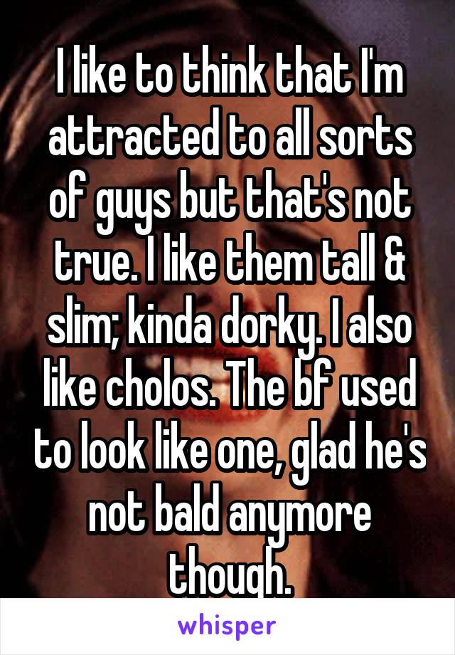 I like to think that I'm attracted to all sorts of guys but that's not true. I like them tall & slim; kinda dorky. I also like cholos. The bf used to look like one, glad he's not bald anymore though.