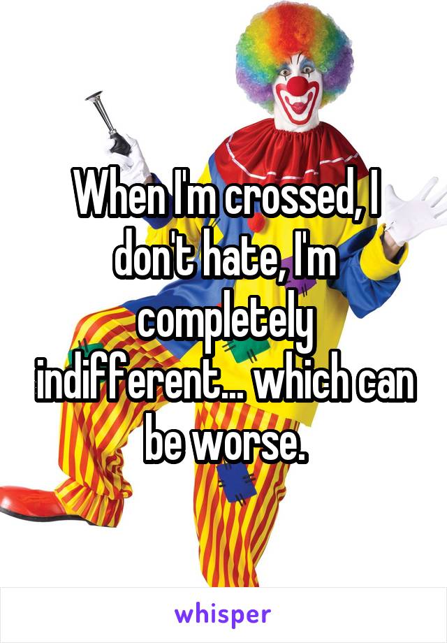 When I'm crossed, I don't hate, I'm completely indifferent... which can be worse.
