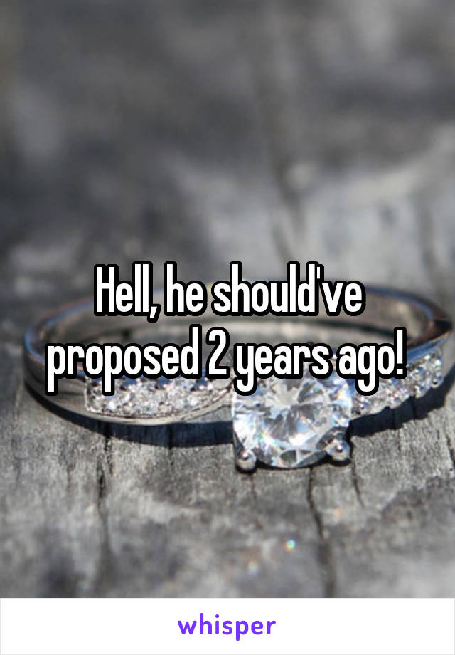 Hell, he should've proposed 2 years ago! 