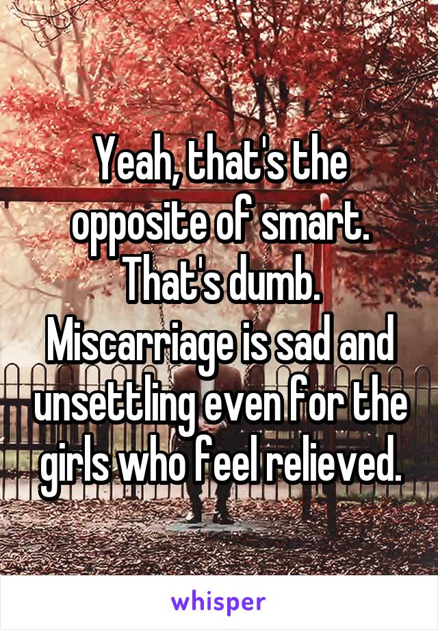 Yeah, that's the opposite of smart. That's dumb. Miscarriage is sad and unsettling even for the girls who feel relieved.