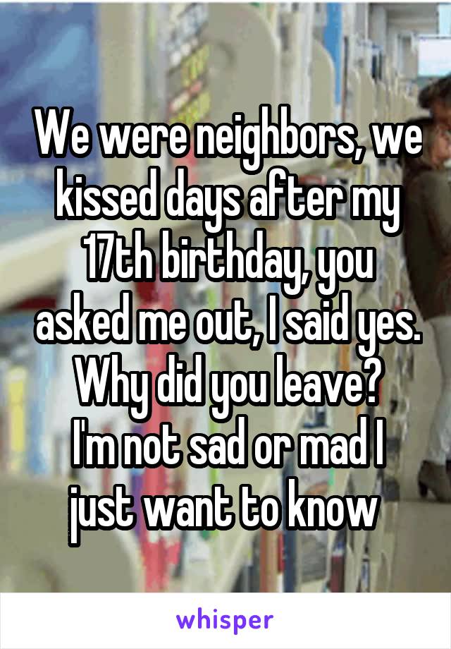 We were neighbors, we kissed days after my 17th birthday, you asked me out, I said yes. Why did you leave?
I'm not sad or mad I just want to know 