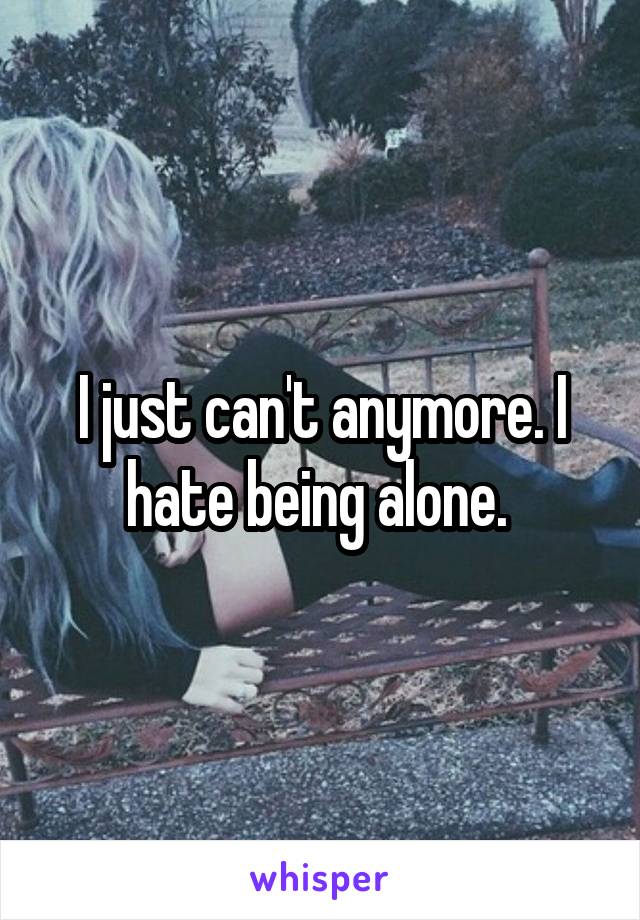 I just can't anymore. I hate being alone. 