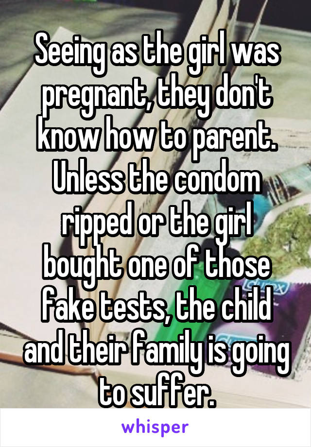 Seeing as the girl was pregnant, they don't know how to parent. Unless the condom ripped or the girl bought one of those fake tests, the child and their family is going to suffer.