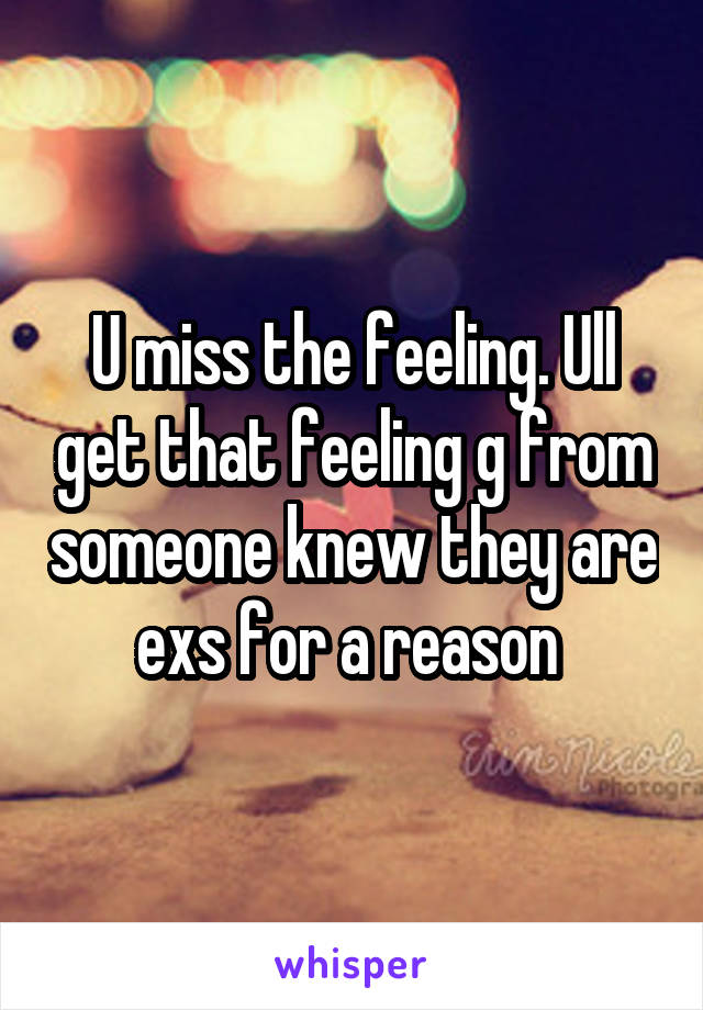 U miss the feeling. Ull get that feeling g from someone knew they are exs for a reason 