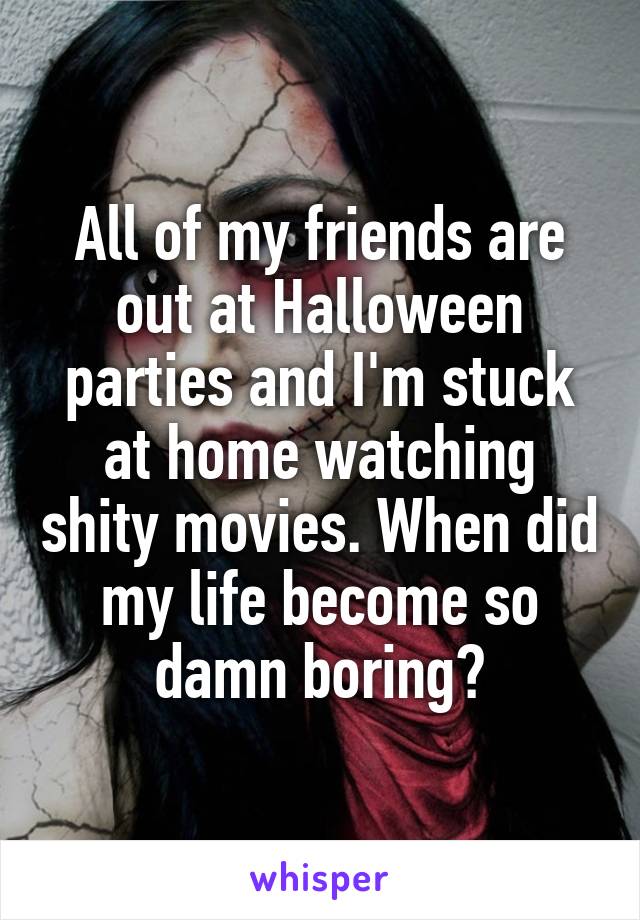 All of my friends are out at Halloween parties and I'm stuck at home watching shity movies. When did my life become so damn boring?