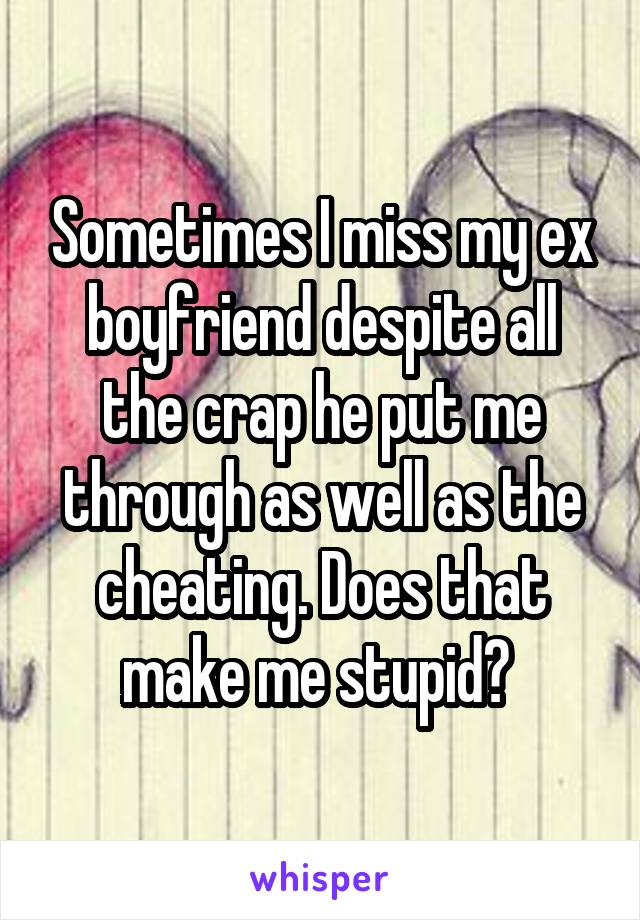 Sometimes I miss my ex boyfriend despite all the crap he put me through as well as the cheating. Does that make me stupid? 
