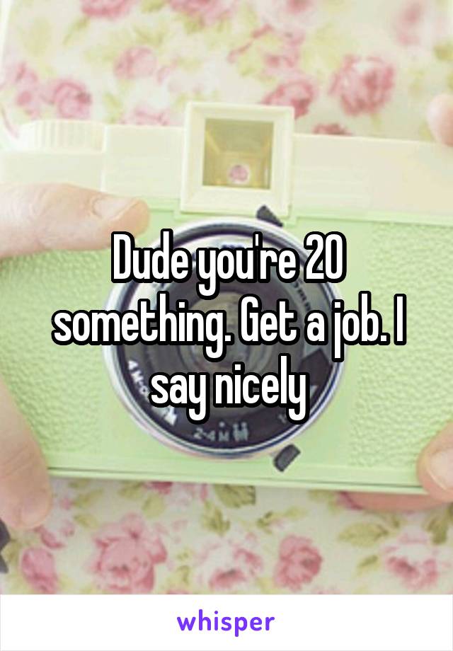 Dude you're 20 something. Get a job. I say nicely