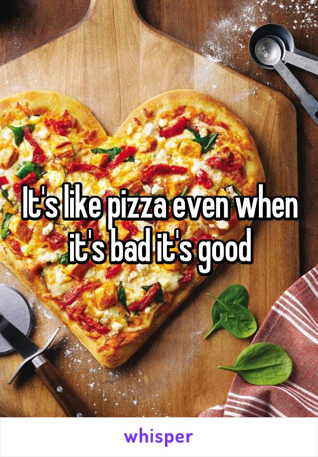 It's like pizza even when it's bad it's good