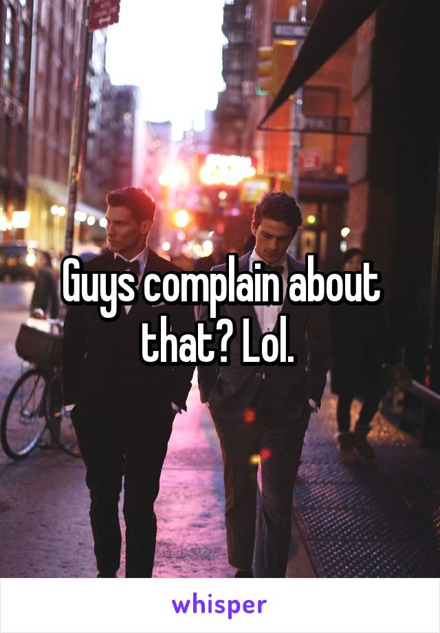 Guys complain about that? Lol. 