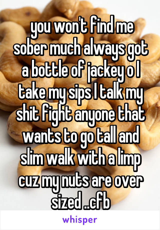  you won't find me sober much always got a bottle of jackey o I take my sips I talk my shit fight anyone that wants to go tall and slim walk with a limp cuz my nuts are over sized ..cfb