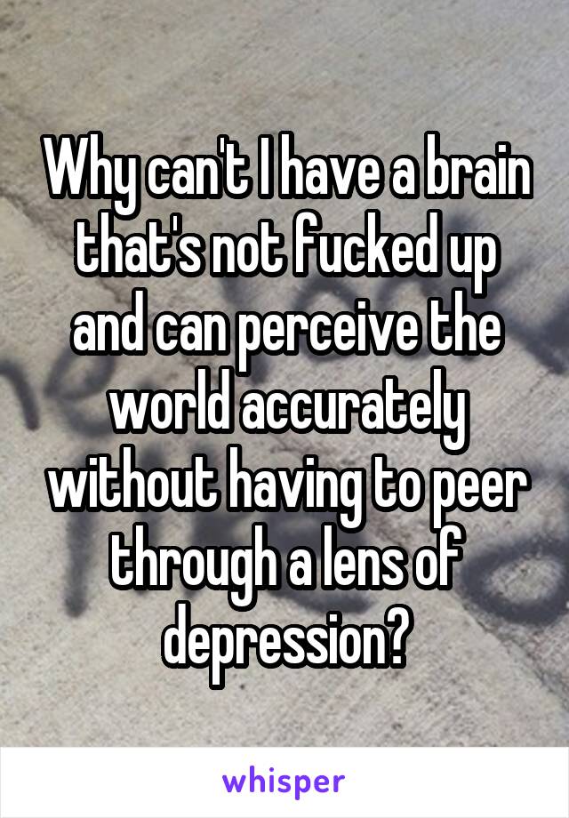 Why can't I have a brain that's not fucked up and can perceive the world accurately without having to peer through a lens of depression?