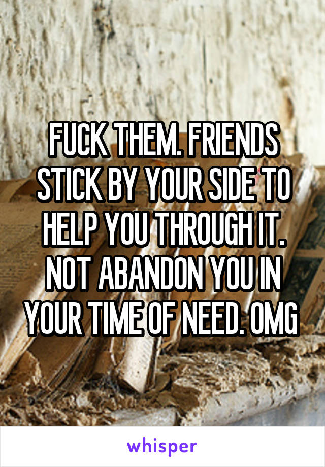 FUCK THEM. FRIENDS STICK BY YOUR SIDE TO HELP YOU THROUGH IT. NOT ABANDON YOU IN YOUR TIME OF NEED. OMG 