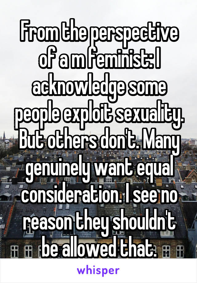 From the perspective of a m feminist: I acknowledge some people exploit sexuality. But others don't. Many genuinely want equal consideration. I see no reason they shouldn't be allowed that.