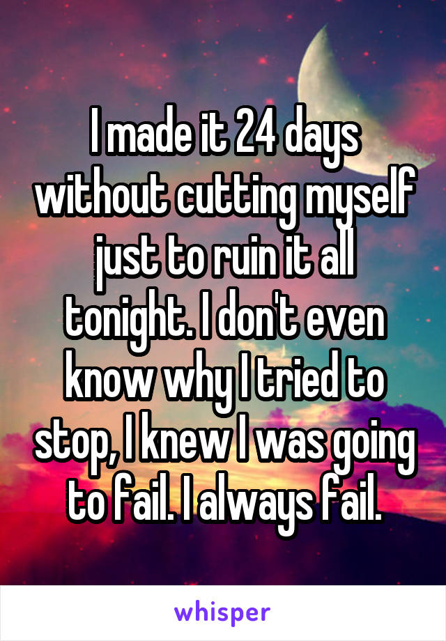 I made it 24 days without cutting myself just to ruin it all tonight. I don't even know why I tried to stop, I knew I was going to fail. I always fail.