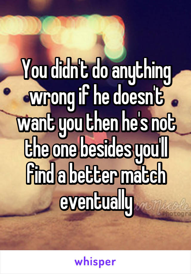 You didn't do anything wrong if he doesn't want you then he's not the one besides you'll find a better match eventually