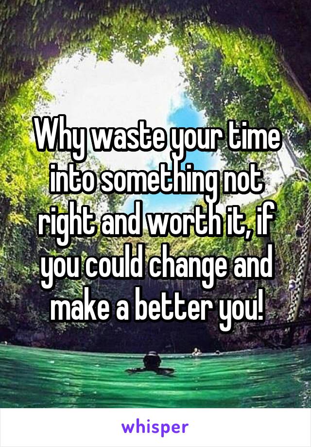 Why waste your time into something not right and worth it, if you could change and make a better you!