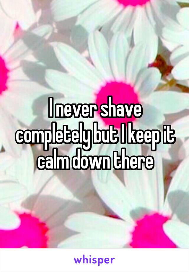 I never shave completely but I keep it calm down there