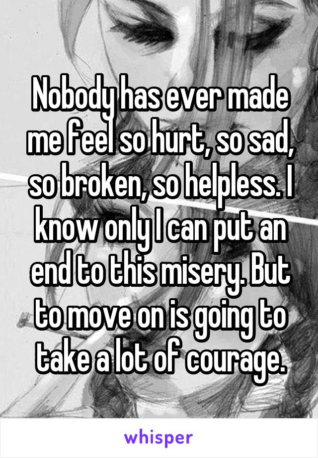 Nobody has ever made me feel so hurt, so sad, so broken, so helpless. I know only I can put an end to this misery. But to move on is going to take a lot of courage.