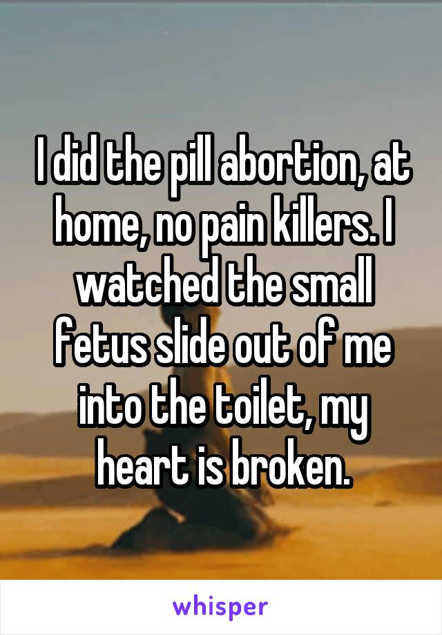 I did the pill abortion, at home, no pain killers. I watched the small fetus slide out of me into the toilet, my heart is broken.