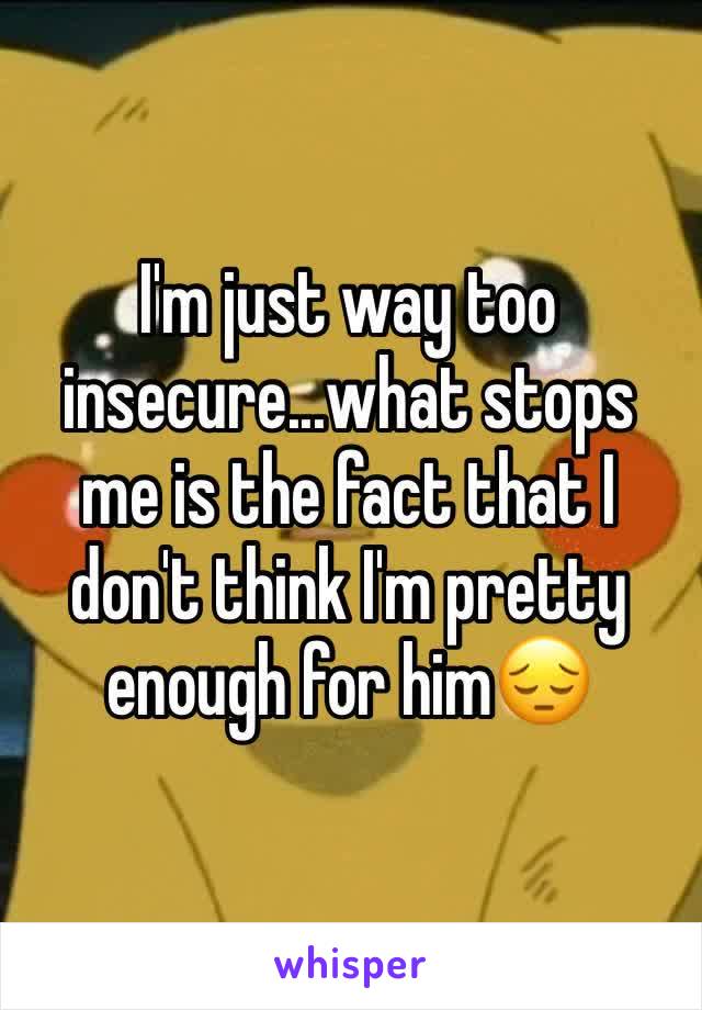 I'm just way too insecure...what stops me is the fact that I don't think I'm pretty enough for him😔