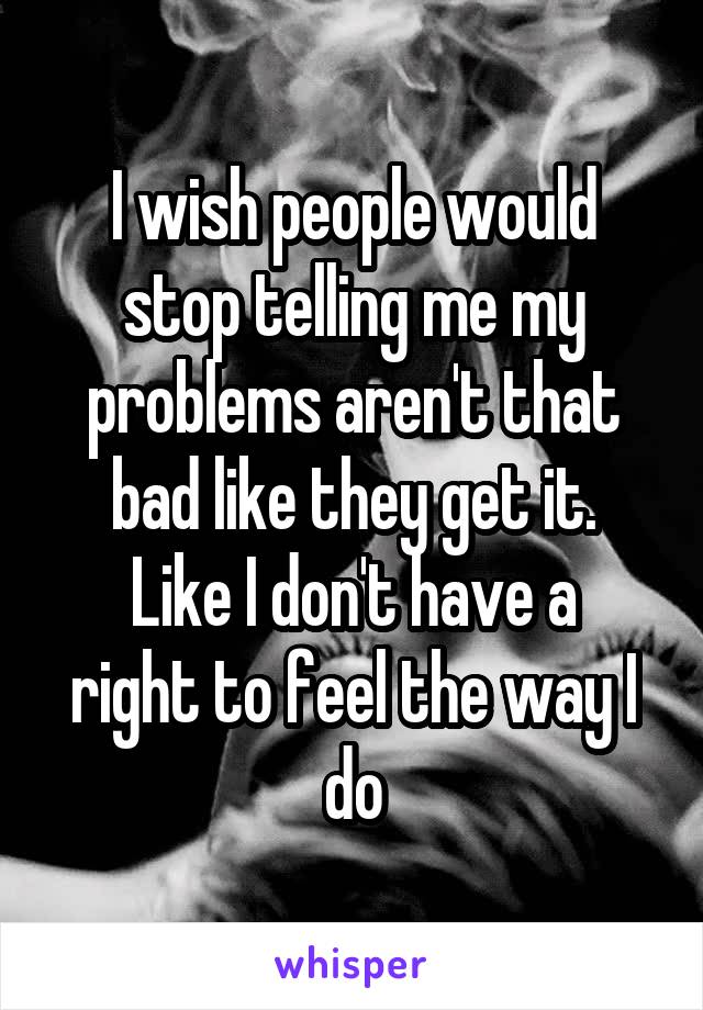 I wish people would stop telling me my problems aren't that bad like they get it.
Like I don't have a right to feel the way I do
