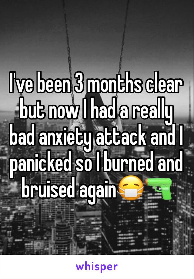 I've been 3 months clear but now I had a really bad anxiety attack and I panicked so I burned and bruised again😷🔫