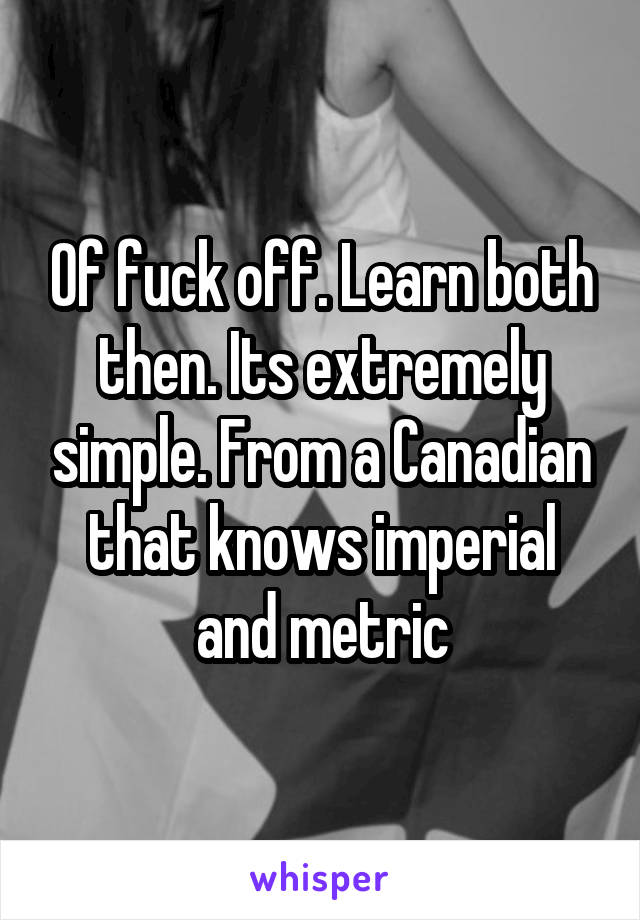 Of fuck off. Learn both then. Its extremely simple. From a Canadian that knows imperial and metric