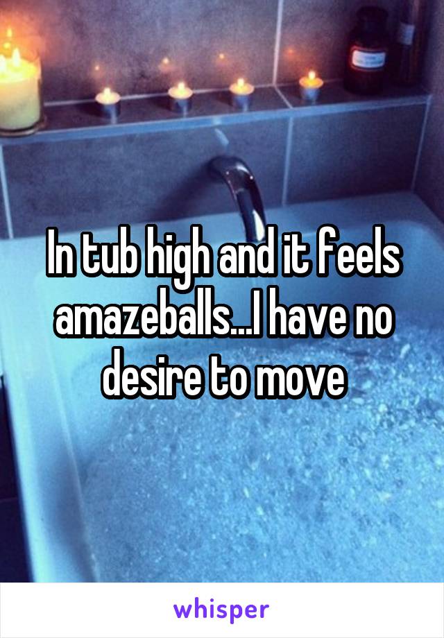 In tub high and it feels amazeballs...I have no desire to move