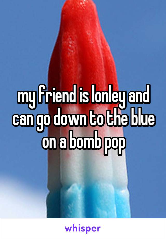 my friend is lonley and can go down to the blue on a bomb pop