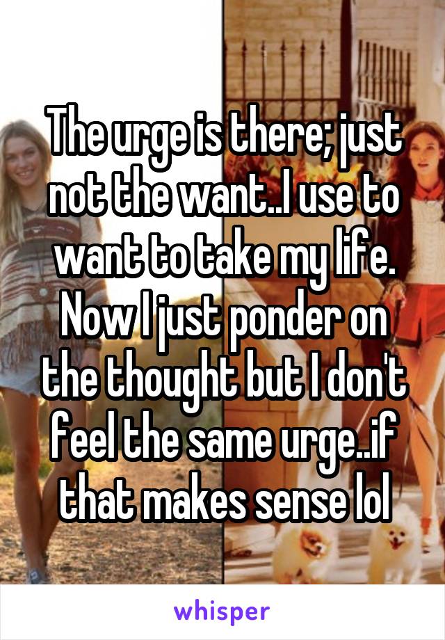 The urge is there; just not the want..I use to want to take my life. Now I just ponder on the thought but I don't feel the same urge..if that makes sense lol