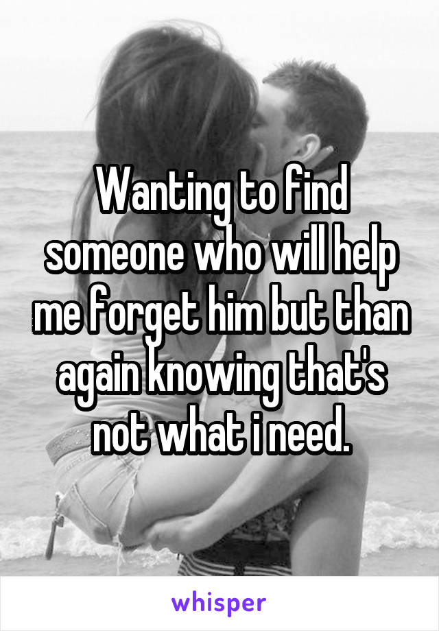 Wanting to find someone who will help me forget him but than again knowing that's not what i need.