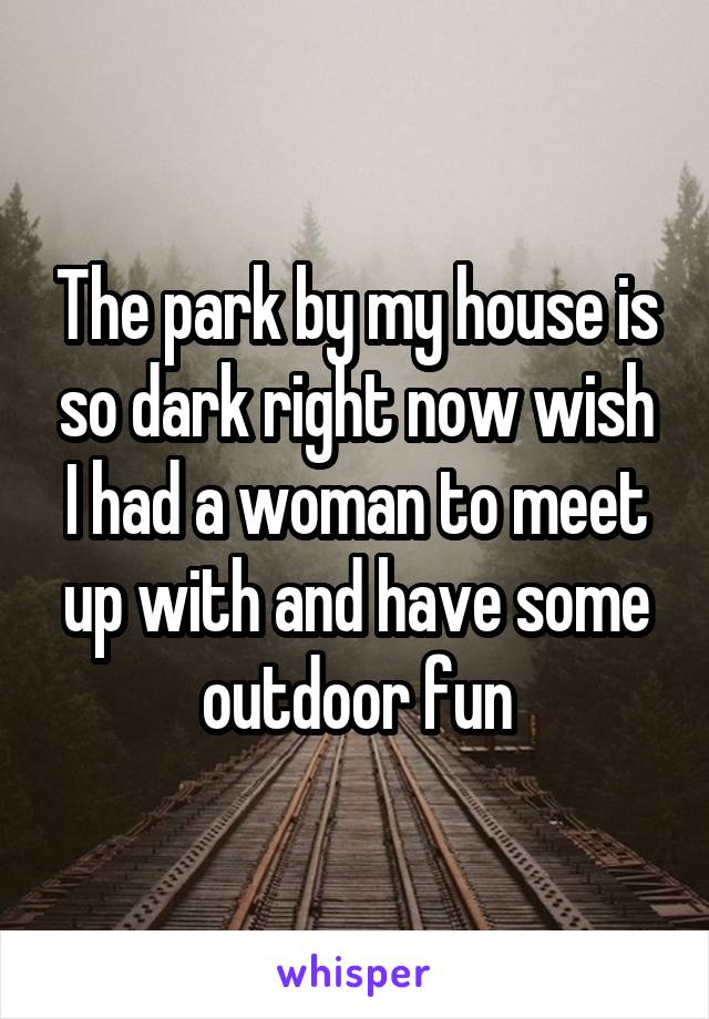 The park by my house is so dark right now wish I had a woman to meet up with and have some outdoor fun