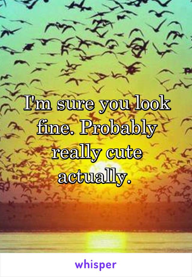 I'm sure you look fine. Probably really cute actually. 