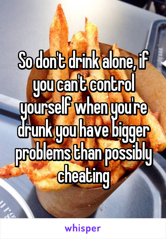 So don't drink alone, if you can't control yourself when you're drunk you have bigger problems than possibly cheating