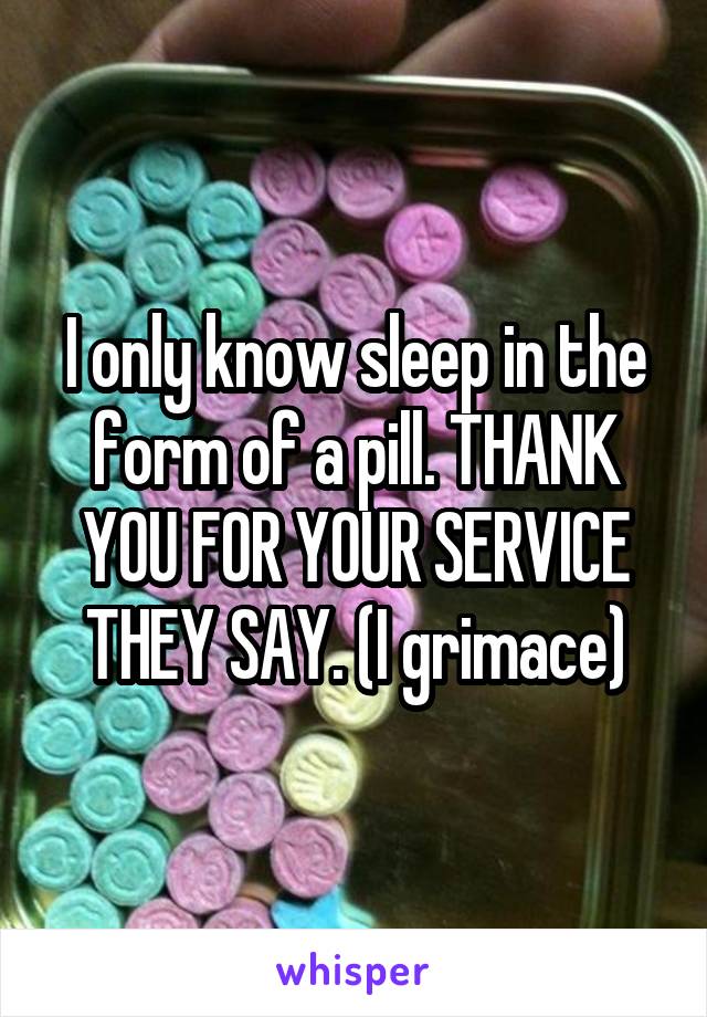 I only know sleep in the form of a pill. THANK YOU FOR YOUR SERVICE THEY SAY. (I grimace)