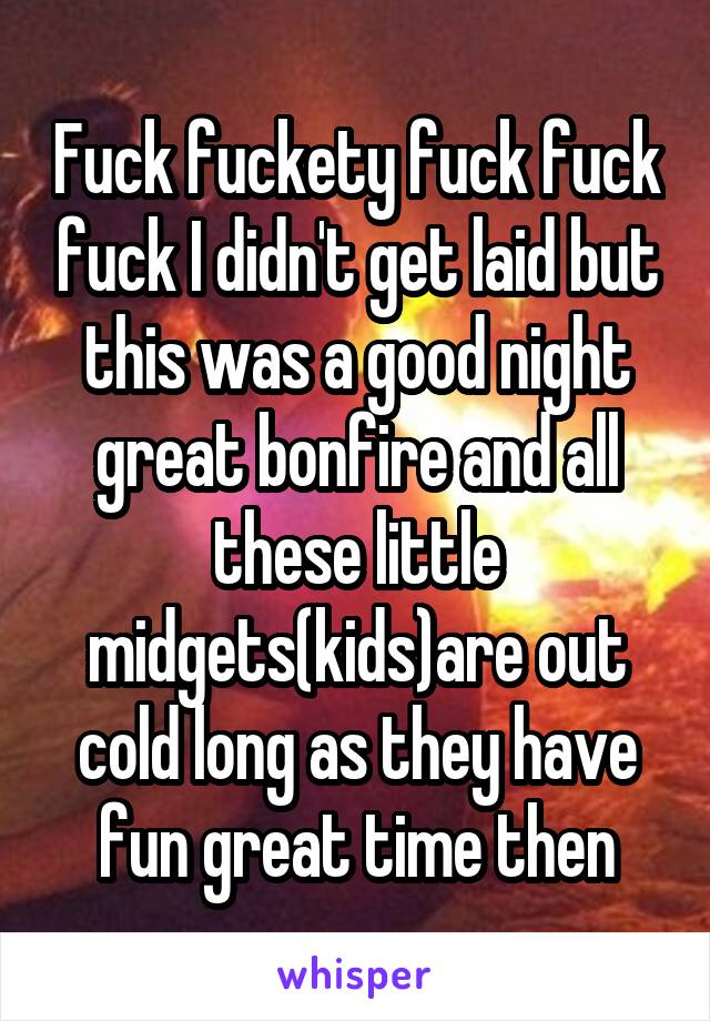Fuck fuckety fuck fuck fuck I didn't get laid but this was a good night great bonfire and all these little midgets(kids)are out cold long as they have fun great time then