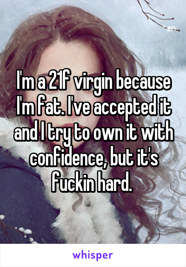 I'm a 21f virgin because I'm fat. I've accepted it and I try to own it with confidence, but it's fuckin hard. 