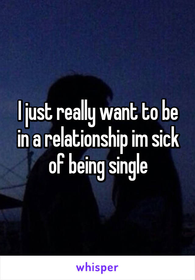 I just really want to be in a relationship im sick of being single