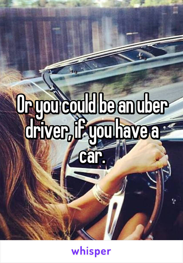 Or you could be an uber driver, if you have a car.